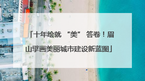 十年绘就 “美” 答卷！眉山擘画美丽城市建设新蓝图