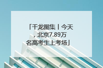 千龙图集丨今天，北京7.89万名高考生上考场