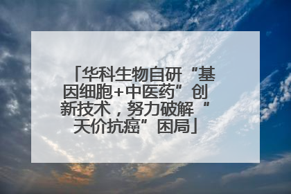 华科生物自研“基因细胞+中医药”创新技术，努力破解“天价抗癌”困局
