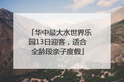 华中最大水世界乐园13日迎客，适合全龄段亲子度假