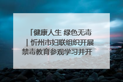 健康人生 绿色无毒｜忻州市妇联组织开展禁毒教育参观学习并开展主题党日活动
