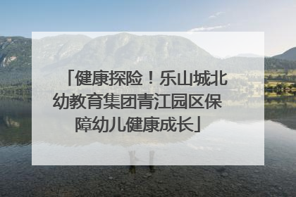 健康探险！乐山城北幼教育集团青江园区保障幼儿健康成长