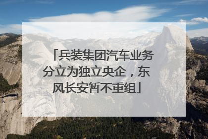兵装集团汽车业务分立为独立央企，东风长安暂不重组