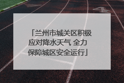 兰州市城关区积极应对降水天气 全力保障城区安全运行