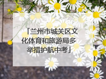 兰州市城关区文化体育和旅游局多举措护航中考