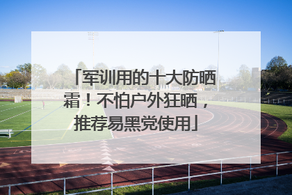 军训用的十大防晒霜！不怕户外狂晒，推荐易黑党使用