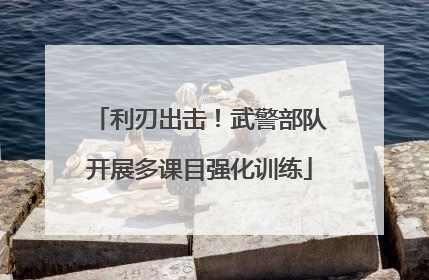 利刃出击！武警部队开展多课目强化训练