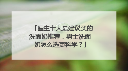 医生十大最建议买的洗面奶推荐，男士洗面奶怎么选更科学？
