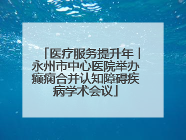 医疗服务提升年丨永州市中心医院举办癫痫合并认知障碍疾病学术会议