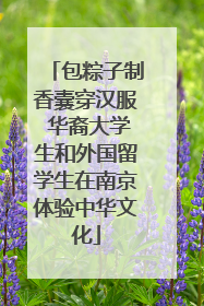 包粽子制香囊穿汉服 华裔大学生和外国留学生在南京体验中华文化