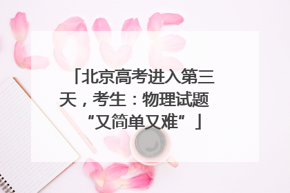 北京高考进入第三天，考生：物理试题“又简单又难”
