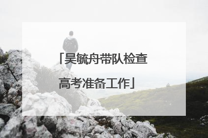 吴毓舟带队检查高考准备工作