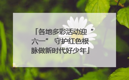 各地多彩活动迎“六一” 守护红色根脉做新时代好少年