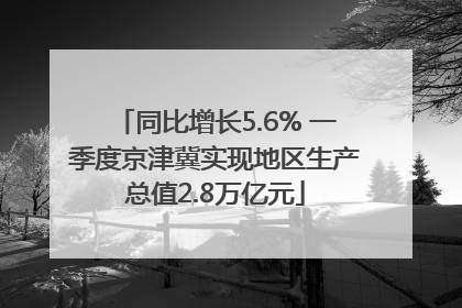 同比增长5.6% 一季度京津冀实现地区生产总值2.8万亿元