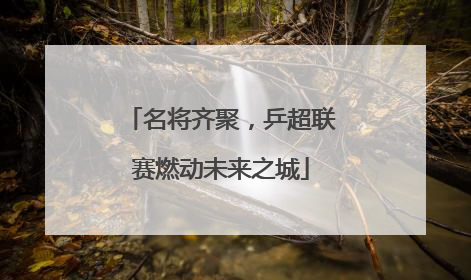名将齐聚，乒超联赛燃动未来之城