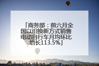 商务部：前六月全国以旧换新方式销售电动自行车月均环比增长113.5%