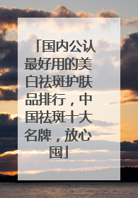 国内公认最好用的美白祛斑护肤品排行，中国祛斑十大名牌，放心囤