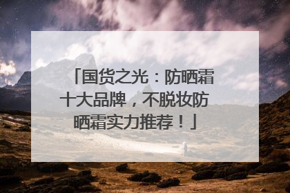 国货之光：防晒霜十大品牌，不脱妆防晒霜实力推荐！