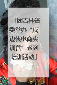 团吉林省委举办“戍边侠电商实训营”系列培训活动