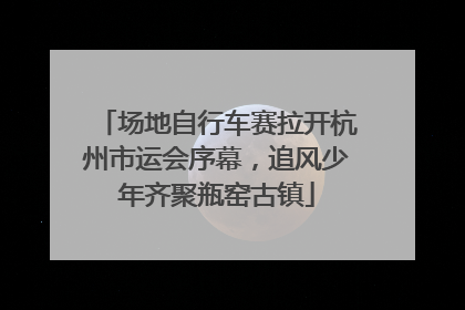 场地自行车赛拉开杭州市运会序幕，追风少年齐聚瓶窑古镇