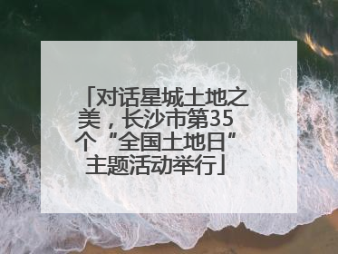 对话星城土地之美，长沙市第35个“全国土地日”主题活动举行
