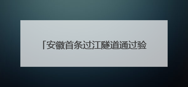 安徽首条过江隧道通过验收 将于7月通车运营