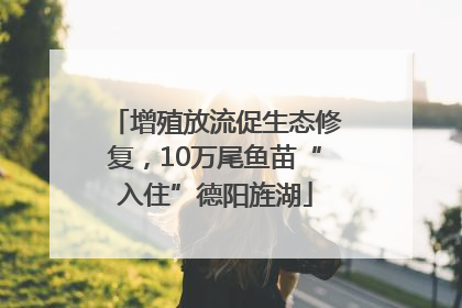 增殖放流促生态修复，10万尾鱼苗“入住”德阳旌湖