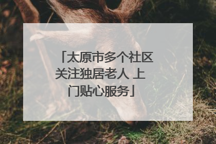 太原市多个社区关注独居老人 上门贴心服务