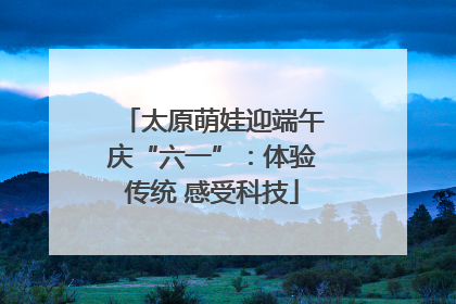 太原萌娃迎端午庆“六一”：体验传统 感受科技
