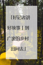 好记者讲好故事丨到广袤的乡村田间去