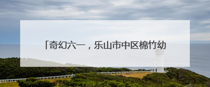 奇幻六一，乐山市中区棉竹幼儿园举行第二届亲子儿童剧