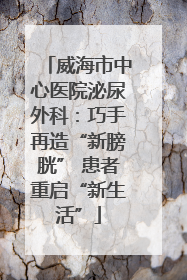 威海市中心医院泌尿外科：巧手再造“新膀胱” 患者重启“新生活”