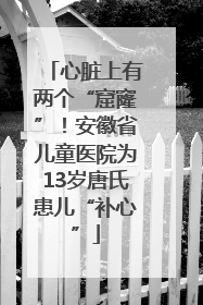 心脏上有两个“窟窿”！安徽省儿童医院为13岁唐氏患儿“补心”