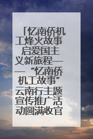 忆南侨机工烽火故事 启爱国主义新旅程——“忆南侨机工故事”云南行主题宣传推广活动圆满收官
