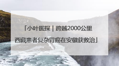 小叶医探｜跨越2000公里 西藏患者复杂胃癌在安徽获救治
