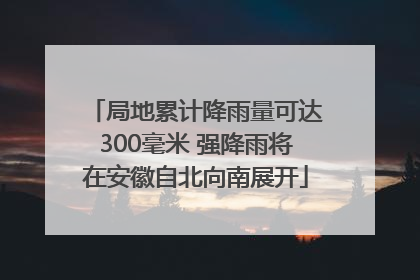 局地累计降雨量可达300毫米 强降雨将在安徽自北向南展开