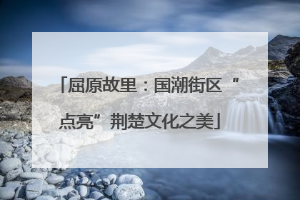 屈原故里：国潮街区“点亮”荆楚文化之美