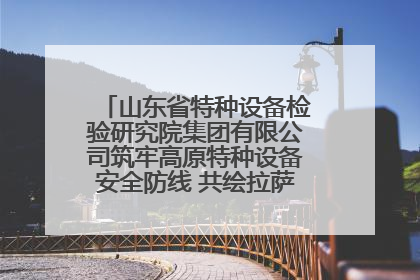 山东省特种设备检验研究院集团有限公司筑牢高原特种设备安全防线 共绘拉萨美好生活画卷