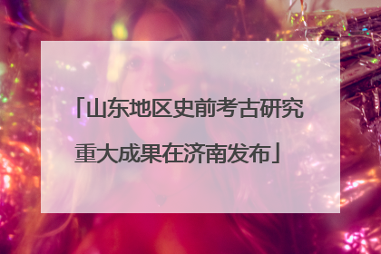山东地区史前考古研究重大成果在济南发布