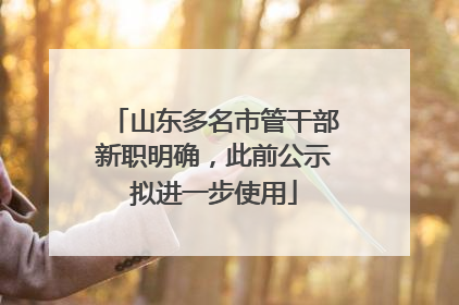 山东多名市管干部新职明确，此前公示拟进一步使用