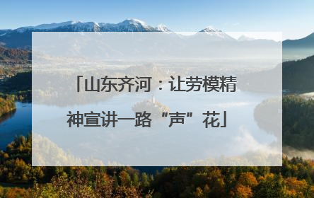 山东齐河：让劳模精神宣讲一路“声”花
