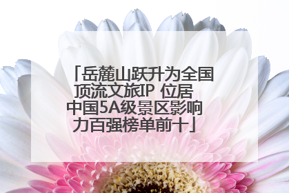 岳麓山跃升为全国顶流文旅IP 位居中国5A级景区影响力百强榜单前十