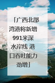 广西北部湾港将新增991米深水岸线 港口吞吐能力劲增