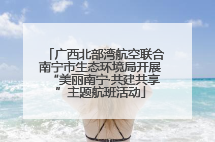 广西北部湾航空联合南宁市生态环境局开展“美丽南宁·共建共享”主题航班活动