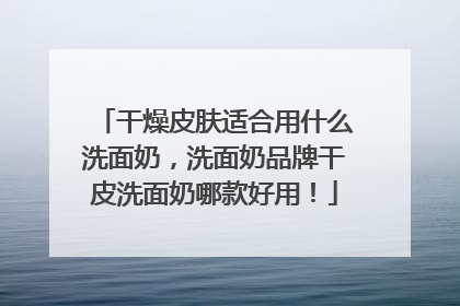 干燥皮肤适合用什么洗面奶，洗面奶品牌干皮洗面奶哪款好用！