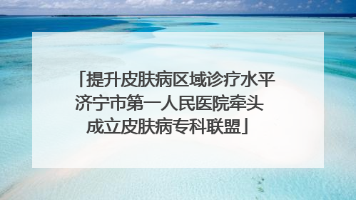 提升皮肤病区域诊疗水平 济宁市第一人民医院牵头成立皮肤病专科联盟