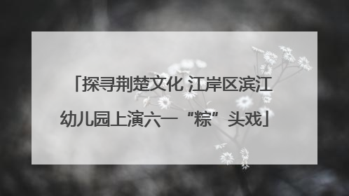 探寻荆楚文化 江岸区滨江幼儿园上演六一“粽”头戏