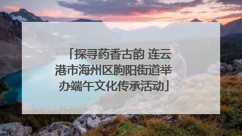 探寻药香古韵 连云港市海州区朐阳街道举办端午文化传承活动