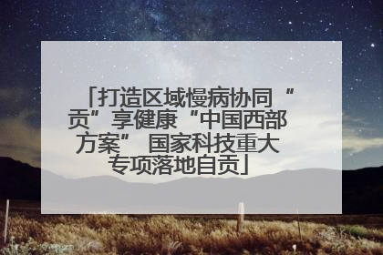 打造区域慢病协同“贡”享健康“中国西部方案” 国家科技重大专项落地自贡