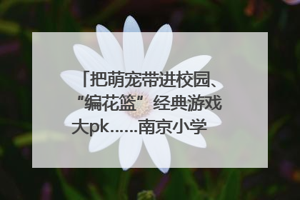 把萌宠带进校园、“编花篮”经典游戏大pk……南京小学花式“庆六一”